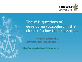 Professor Stephen J Hall
Centre for English Language Studies
https://www.facebook.com/cels.sunwayu
The W.H questions of
developing vocabulary in the
circus of a low tech classroom.
Centre for English
Language Studies
 