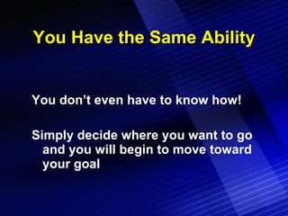 You Have the Same Ability You don’t even have to know how! Simply decide where you want to go and you will begin to move toward your goal 