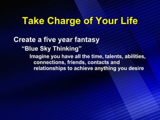 Take Charge of Your Life Create a five year fantasy “Blue Sky Thinking” Imagine you have all the time, talents, abilities, connections, friends, contacts and relationships to achieve anything you desire 