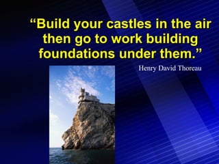 “ Build your castles in the air then go to work building foundations under them.” Henry David Thoreau 