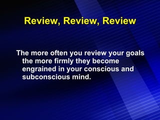 Review, Review, Review The more often you review your goals the more firmly they become engrained in your conscious and subconscious mind. 
