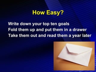 How Easy? Write down your top ten goals Fold them up and put them in a drawer Take them out and read them a year later 