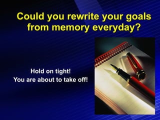 Could you rewrite your goals from memory everyday? Hold on tight! You are about to take off! 
