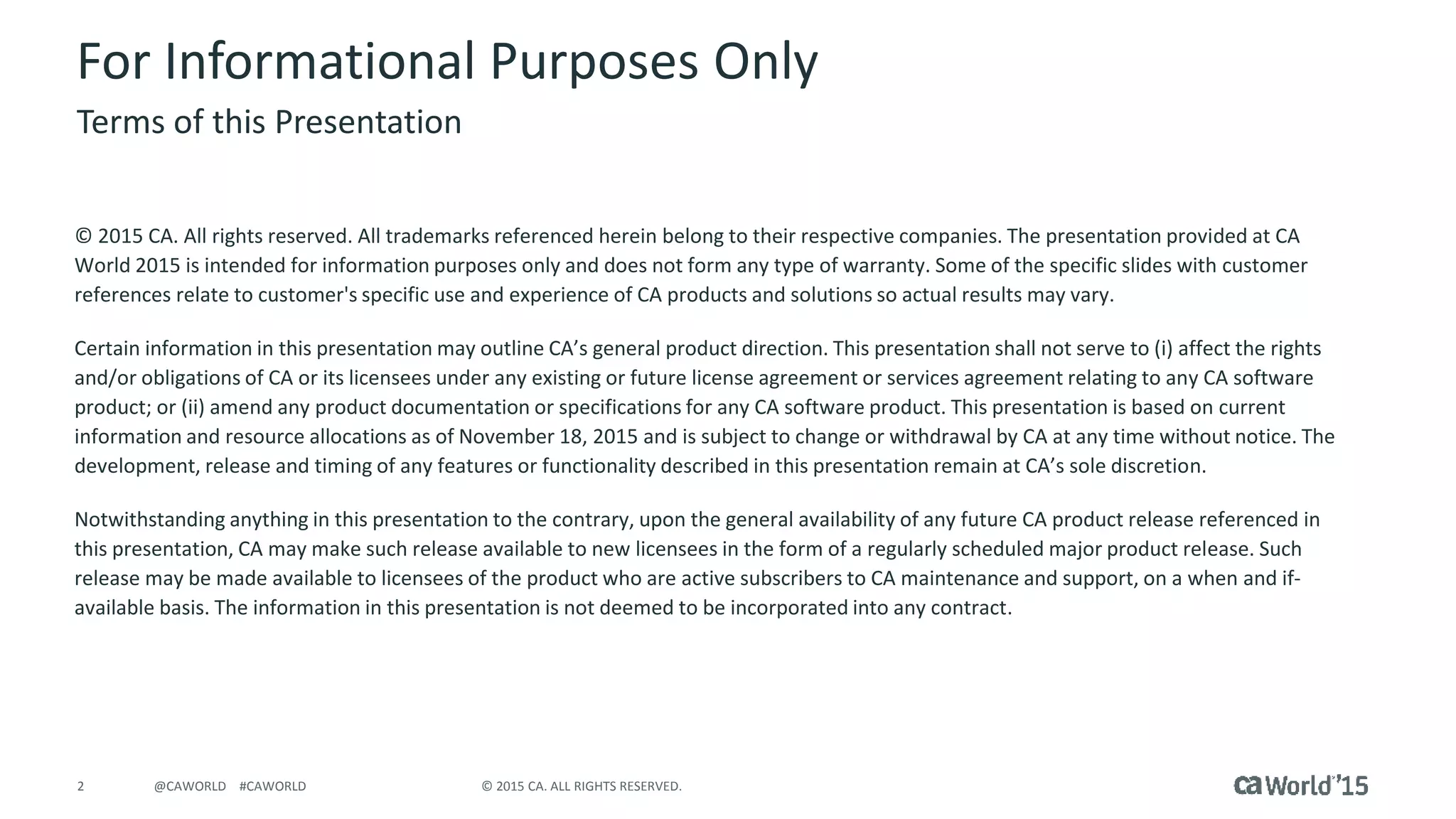 2 © 2015 CA. ALL RIGHTS RESERVED.@CAWORLD #CAWORLD
For Informational Purposes Only
© 2015 CA. All rights reserved. All trademarks referenced herein belong to their respective companies. The presentation provided at CA
World 2015 is intended for information purposes only and does not form any type of warranty. Some of the specific slides with customer
references relate to customer's specific use and experience of CA products and solutions so actual results may vary.
Certain information in this presentation may outline CA’s general product direction. This presentation shall not serve to (i) affect the rights
and/or obligations of CA or its licensees under any existing or future license agreement or services agreement relating to any CA software
product; or (ii) amend any product documentation or specifications for any CA software product. This presentation is based on current
information and resource allocations as of November 18, 2015 and is subject to change or withdrawal by CA at any time without notice. The
development, release and timing of any features or functionality described in this presentation remain at CA’s sole discretion.
Notwithstanding anything in this presentation to the contrary, upon the general availability of any future CA product release referenced in
this presentation, CA may make such release available to new licensees in the form of a regularly scheduled major product release. Such
release may be made available to licensees of the product who are active subscribers to CA maintenance and support, on a when and if-
available basis. The information in this presentation is not deemed to be incorporated into any contract.
Terms of this Presentation
 