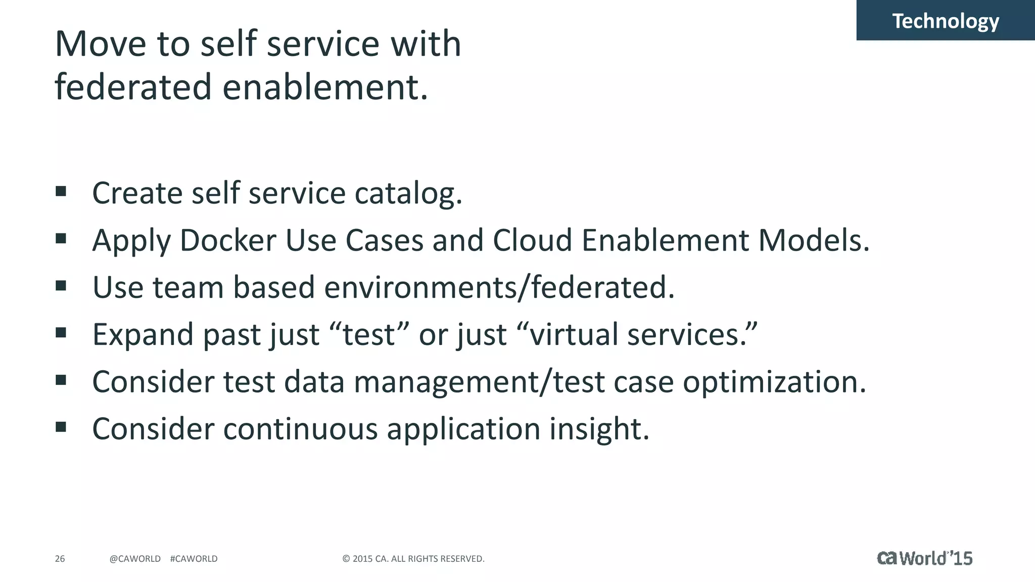 26 © 2015 CA. ALL RIGHTS RESERVED.@CAWORLD #CAWORLD
Move to self service with
federated enablement.
 Create self service catalog.
 Apply Docker Use Cases and Cloud Enablement Models.
 Use team based environments/federated.
 Expand past just “test” or just “virtual services.”
 Consider test data management/test case optimization.
 Consider continuous application insight.
Technology
 