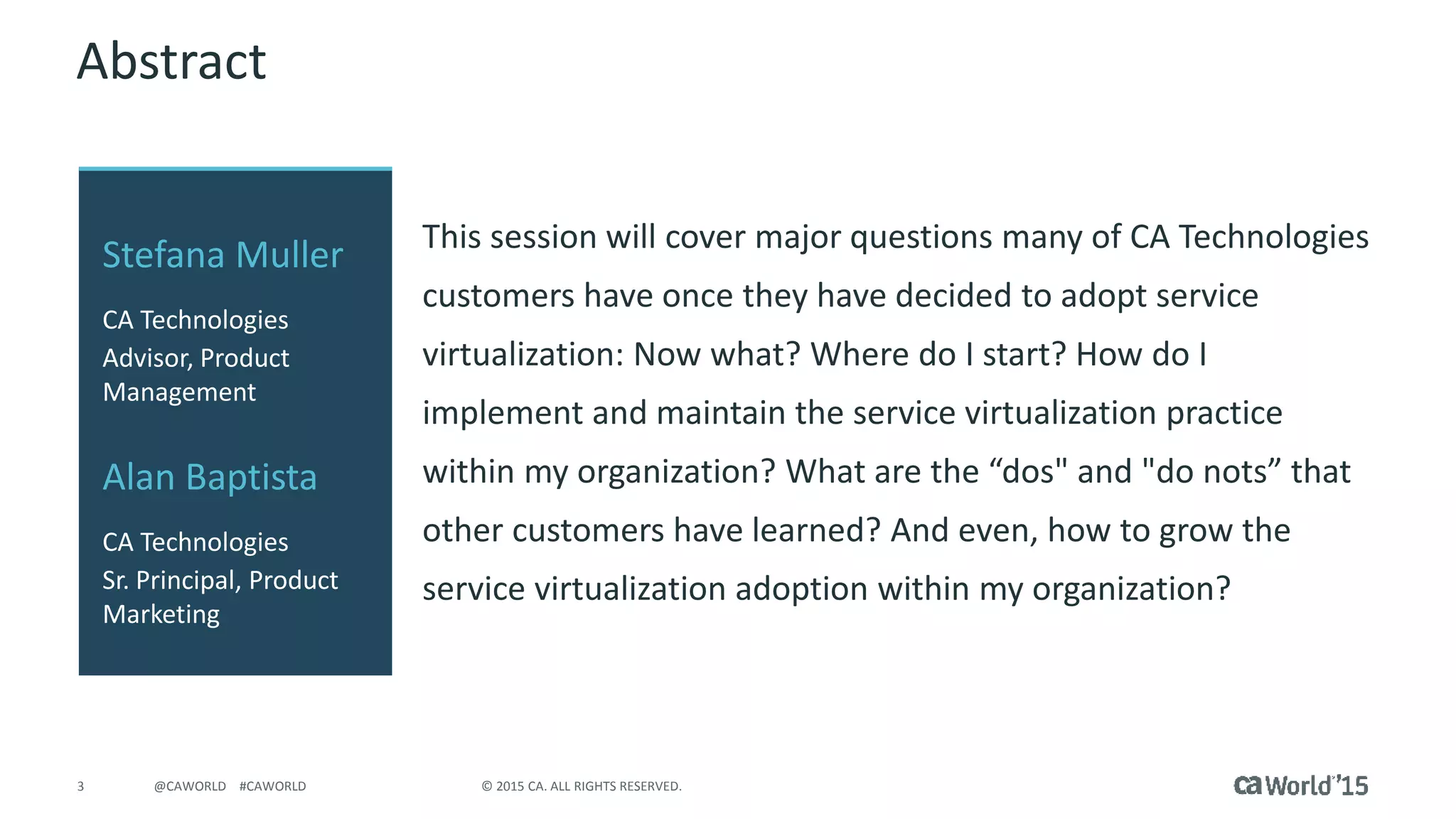 3 © 2015 CA. ALL RIGHTS RESERVED.@CAWORLD #CAWORLD
Abstract
This session will cover major questions many of CA Technologies
customers have once they have decided to adopt service
virtualization: Now what? Where do I start? How do I
implement and maintain the service virtualization practice
within my organization? What are the “dos" and "do nots” that
other customers have learned? And even, how to grow the
service virtualization adoption within my organization?
Stefana Muller
CA Technologies
Advisor, Product
Management
Alan Baptista
CA Technologies
Sr. Principal, Product
Marketing
 