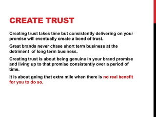 CREATE TRUST
Creating trust takes time but consistently delivering on your
promise will eventually create a bond of trust....