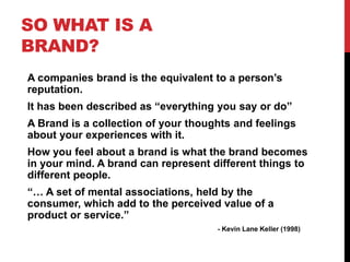 SO WHAT IS A
BRAND?
A companies brand is the equivalent to a person‟s
reputation.
It has been described as “everything you...