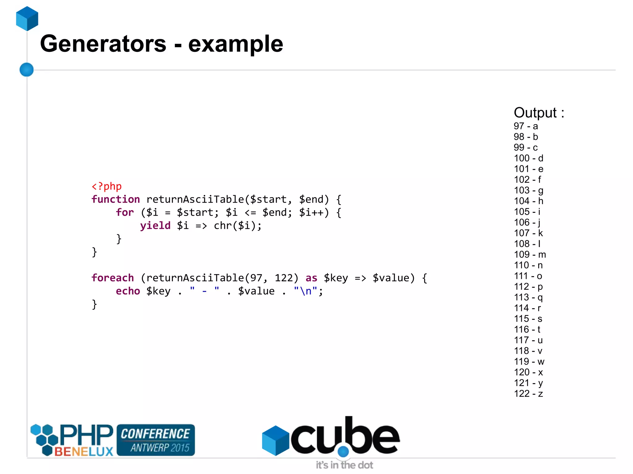 Generators - example
<?php
function returnAsciiTable($start, $end) {
for ($i = $start; $i <= $end; $i++) {
yield $i => chr($i);
}
}
foreach (returnAsciiTable(97, 122) as $key => $value) {
echo $key . " - " . $value . "n";
}
Output :
97 - a
98 - b
99 - c
100 - d
101 - e
102 - f
103 - g
104 - h
105 - i
106 - j
107 - k
108 - l
109 - m
110 - n
111 - o
112 - p
113 - q
114 - r
115 - s
116 - t
117 - u
118 - v
119 - w
120 - x
121 - y
122 - z
 