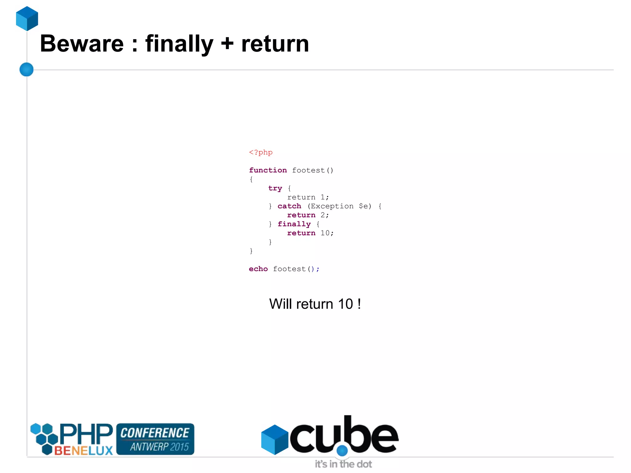 Beware : finally + return
<?php
function footest()
{
try {
return 1;
} catch (Exception $e) {
return 2;
} finally {
return 10;
}
}
echo footest();
Will return 10 !
 