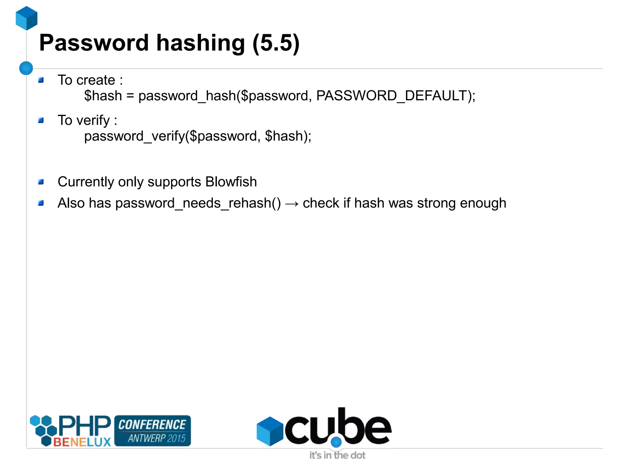 Password hashing (5.5)
To create :
$hash = password_hash($password, PASSWORD_DEFAULT);
To verify :
password_verify($password, $hash);
Currently only supports Blowfish
Also has password_needs_rehash() → check if hash was strong enough
 