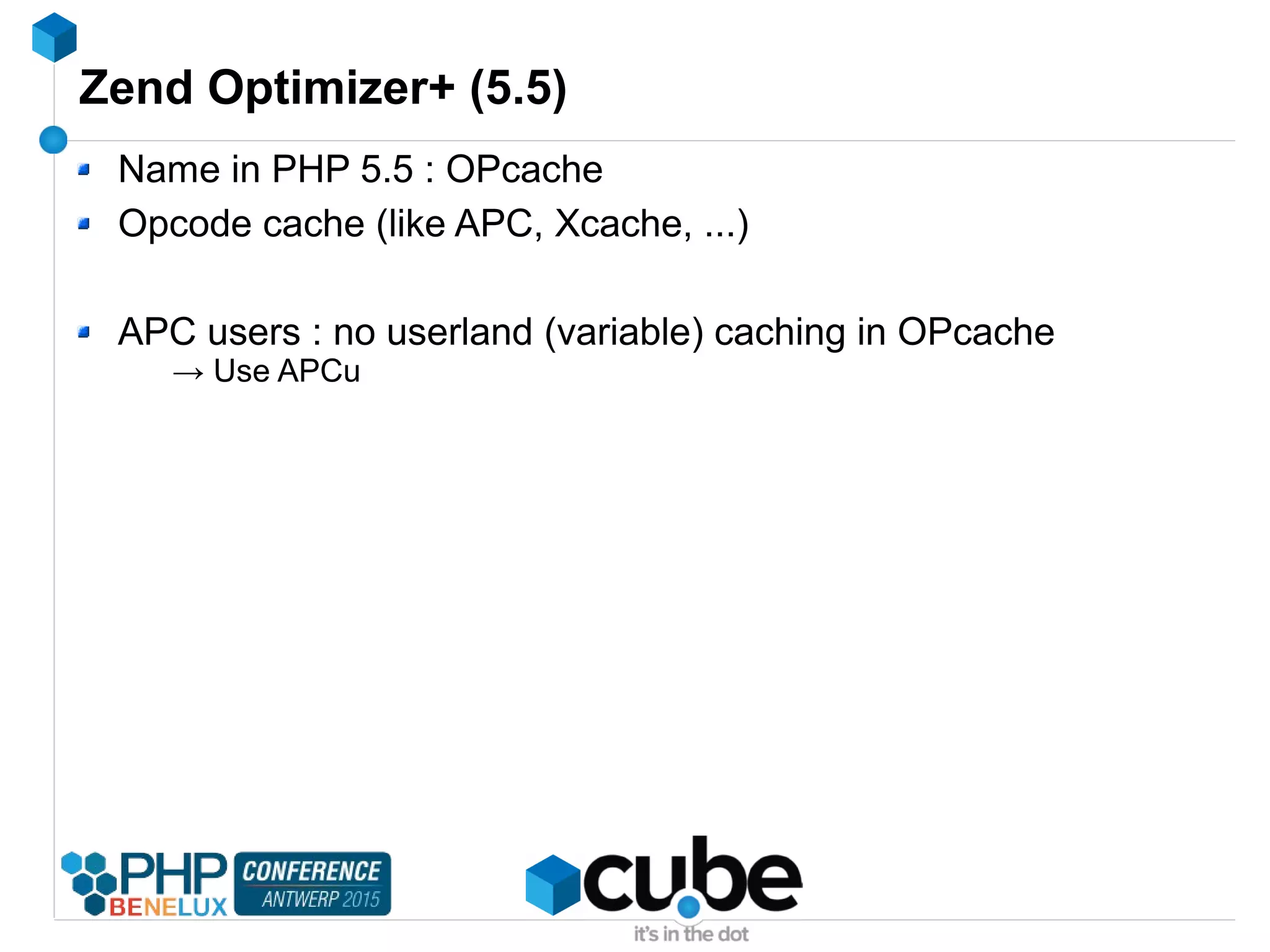 Zend Optimizer+ (5.5)
Name in PHP 5.5 : OPcache
Opcode cache (like APC, Xcache, ...)
APC users : no userland (variable) caching in OPcache
→ Use APCu
 