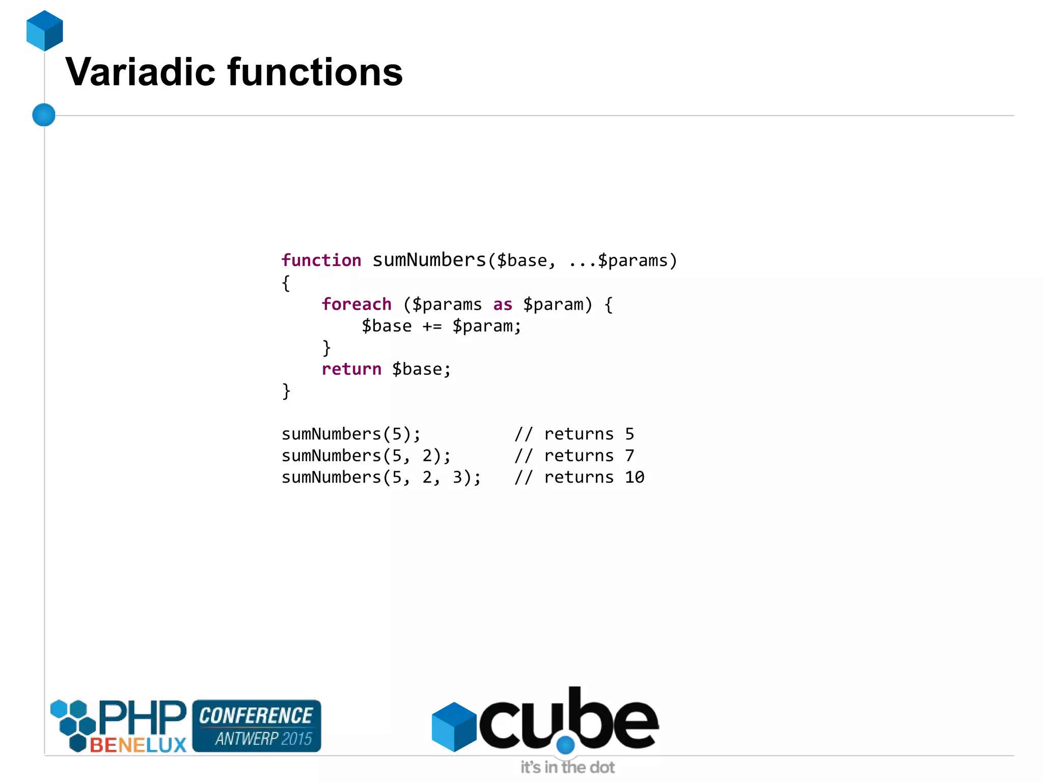 Variadic functions
function sumNumbers($base, ...$params)
{
foreach ($params as $param) {
$base += $param;
}
return $base;
}
sumNumbers(5); // returns 5
sumNumbers(5, 2); // returns 7
sumNumbers(5, 2, 3); // returns 10
 