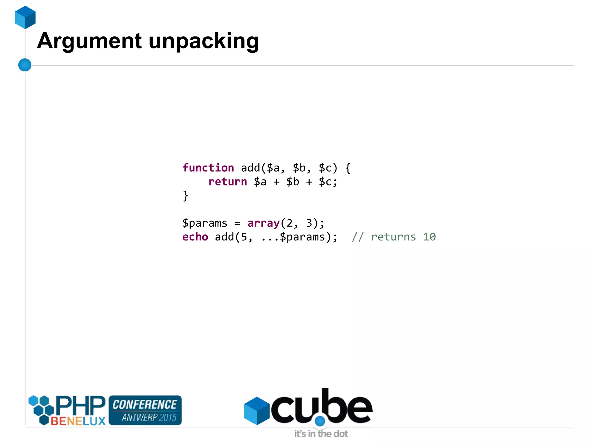 Argument unpacking
function add($a, $b, $c) {
return $a + $b + $c;
}
$params = array(2, 3);
echo add(5, ...$params); // returns 10
 