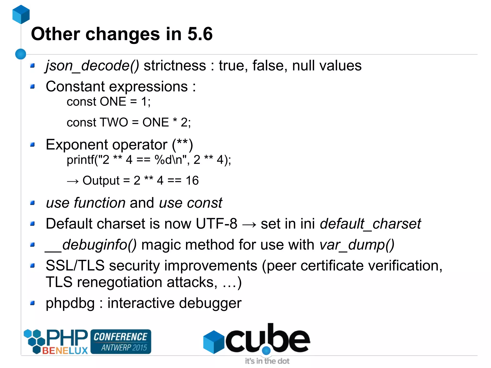 Other changes in 5.6
json_decode() strictness : true, false, null values
Constant expressions :
const ONE = 1;
const TWO = ONE * 2;
Exponent operator (**)
printf("2 ** 4 == %dn", 2 ** 4);
→ Output = 2 ** 4 == 16
use function and use const
Default charset is now UTF-8 → set in ini default_charset
__debuginfo() magic method for use with var_dump()
SSL/TLS security improvements (peer certificate verification,
TLS renegotiation attacks, …)
phpdbg : interactive debugger
 