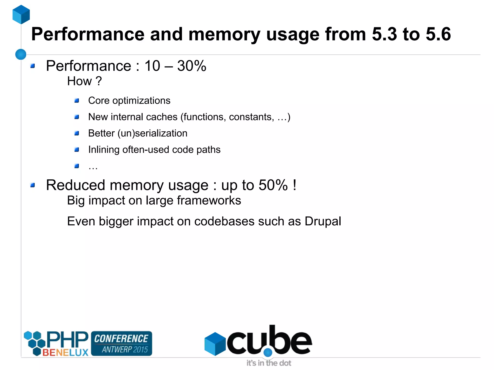 Performance and memory usage from 5.3 to 5.6
Performance : 10 – 30%
How ?
Core optimizations
New internal caches (functions, constants, …)
Better (un)serialization
Inlining often-used code paths
…
Reduced memory usage : up to 50% !
Big impact on large frameworks
Even bigger impact on codebases such as Drupal
 