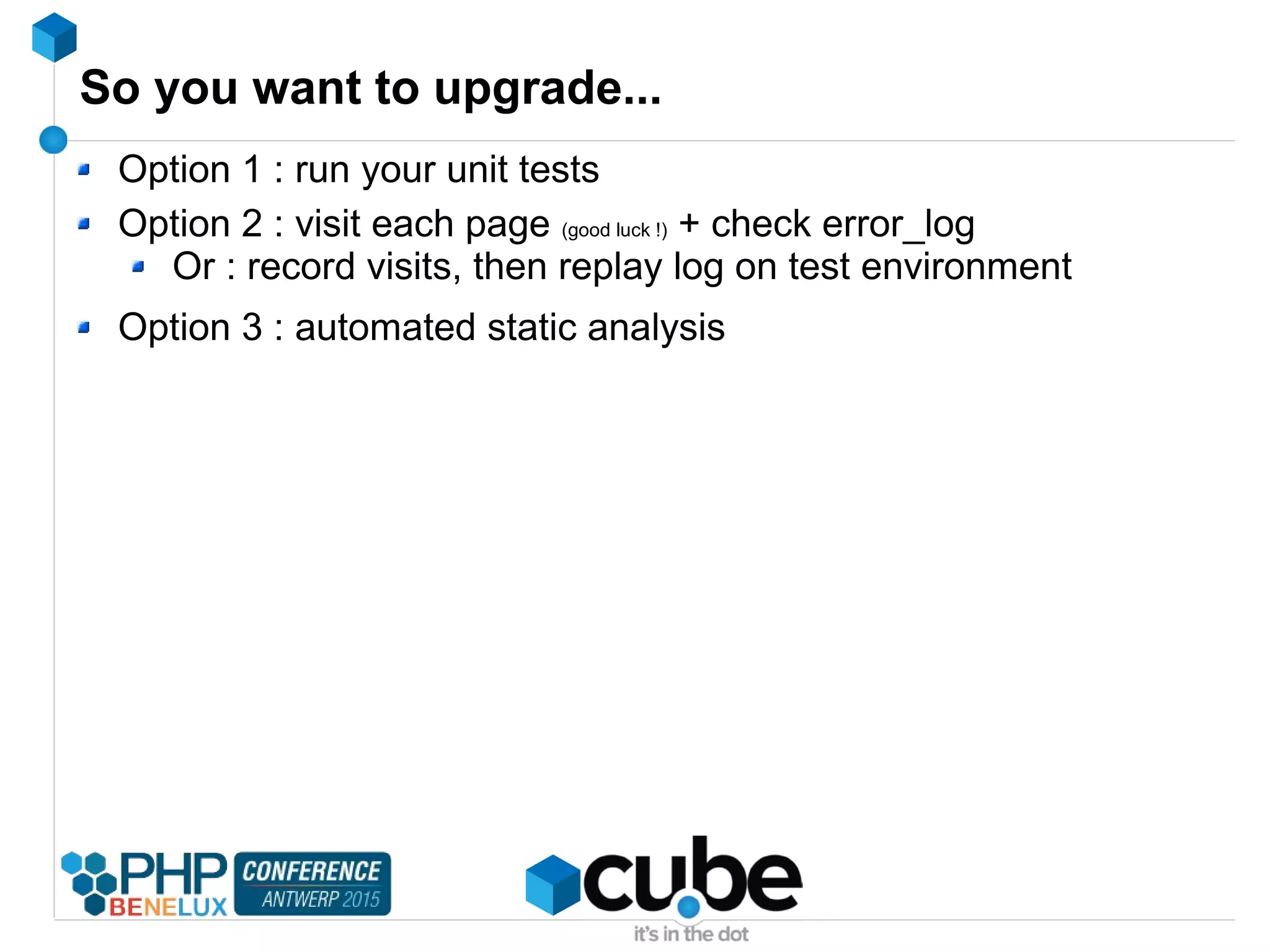 So you want to upgrade...
Option 1 : run your unit tests
Option 2 : visit each page (good luck !) + check error_log
Or : record visits, then replay log on test environment
Option 3 : automated static analysis
 