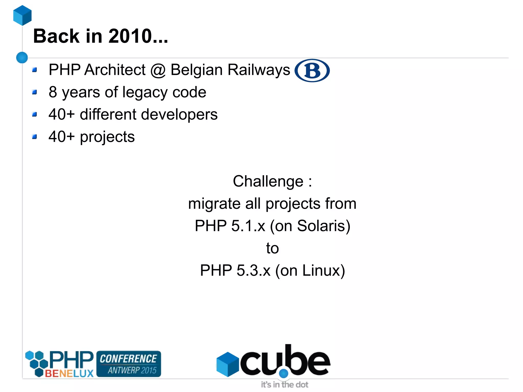 Back in 2010...
PHP Architect @ Belgian Railways
8 years of legacy code
40+ different developers
40+ projects
Challenge :
migrate all projects from
PHP 5.1.x (on Solaris)
to
PHP 5.3.x (on Linux)
 