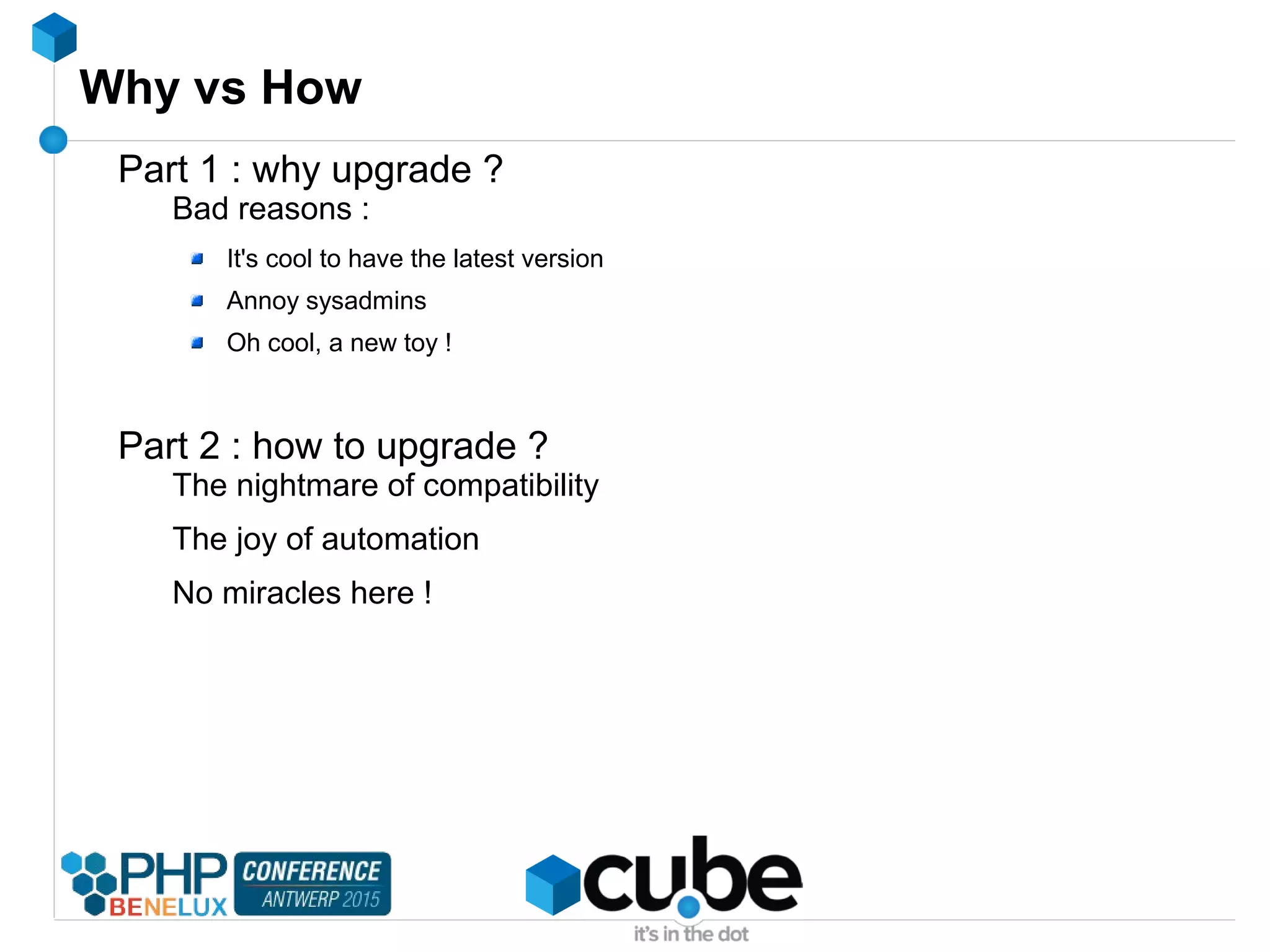 Why vs How
Part 1 : why upgrade ?
Bad reasons :
It's cool to have the latest version
Annoy sysadmins
Oh cool, a new toy !
Part 2 : how to upgrade ?
The nightmare of compatibility
The joy of automation
No miracles here !
 