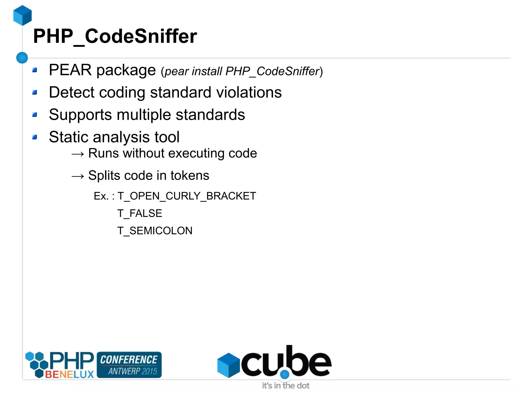 PHP_CodeSniffer
PEAR package (pear install PHP_CodeSniffer)
Detect coding standard violations
Supports multiple standards
Static analysis tool
→ Runs without executing code
→ Splits code in tokens
Ex. : T_OPEN_CURLY_BRACKET
T_FALSE
T_SEMICOLON
 