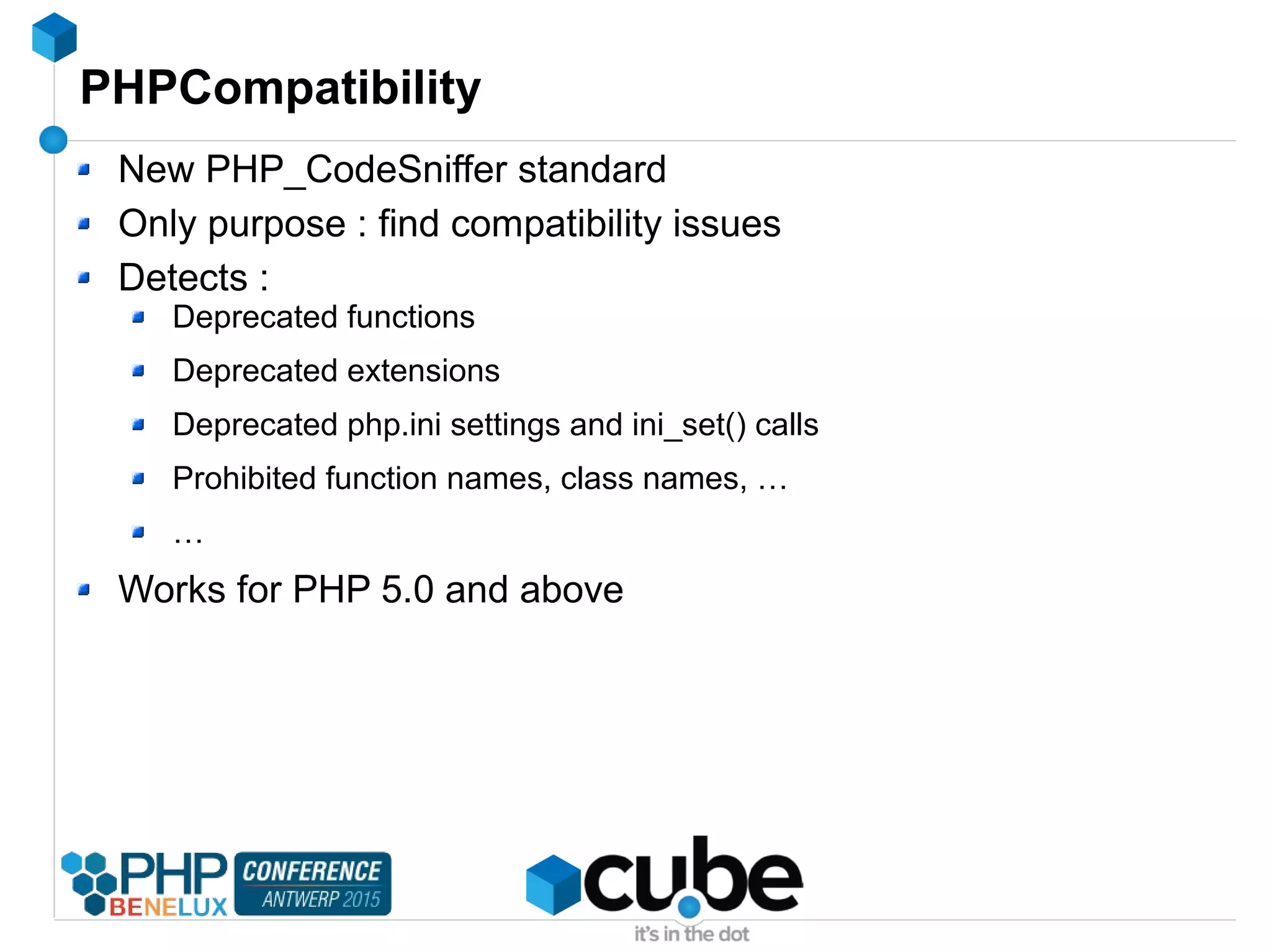 PHPCompatibility
New PHP_CodeSniffer standard
Only purpose : find compatibility issues
Detects :
Deprecated functions
Deprecated extensions
Deprecated php.ini settings and ini_set() calls
Prohibited function names, class names, …
…
Works for PHP 5.0 and above
 