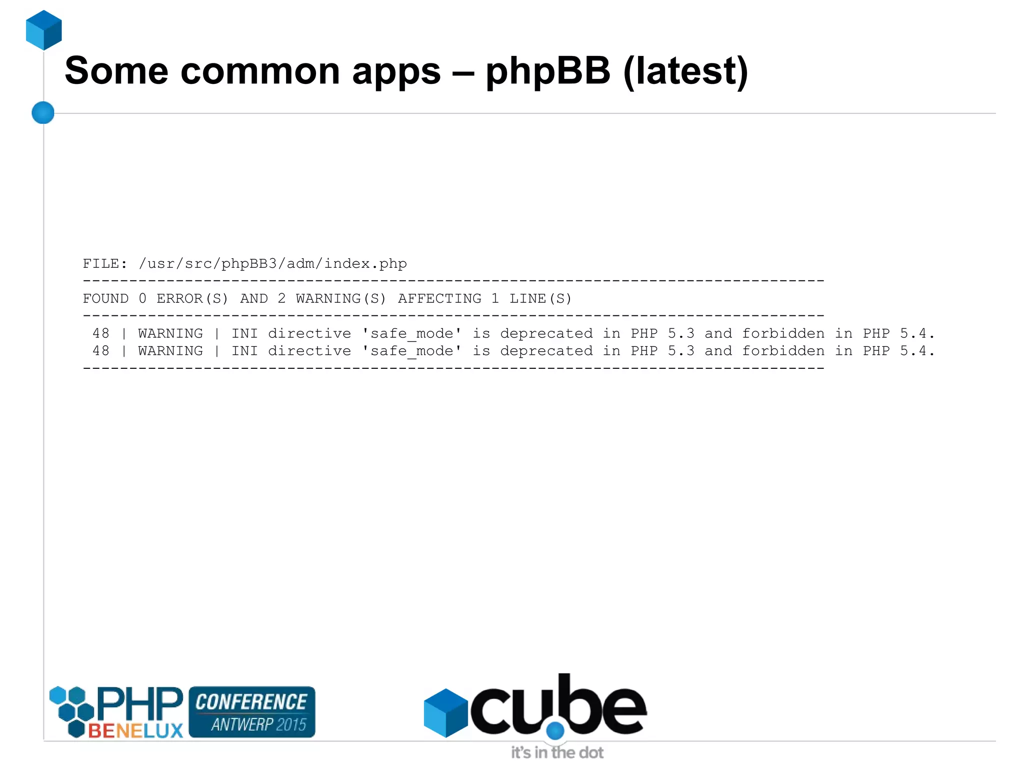 Some common apps – phpBB (latest)
FILE: /usr/src/phpBB3/adm/index.php
--------------------------------------------------------------------------------
FOUND 0 ERROR(S) AND 2 WARNING(S) AFFECTING 1 LINE(S)
--------------------------------------------------------------------------------
48 | WARNING | INI directive 'safe_mode' is deprecated in PHP 5.3 and forbidden in PHP 5.4.
48 | WARNING | INI directive 'safe_mode' is deprecated in PHP 5.3 and forbidden in PHP 5.4.
--------------------------------------------------------------------------------
 