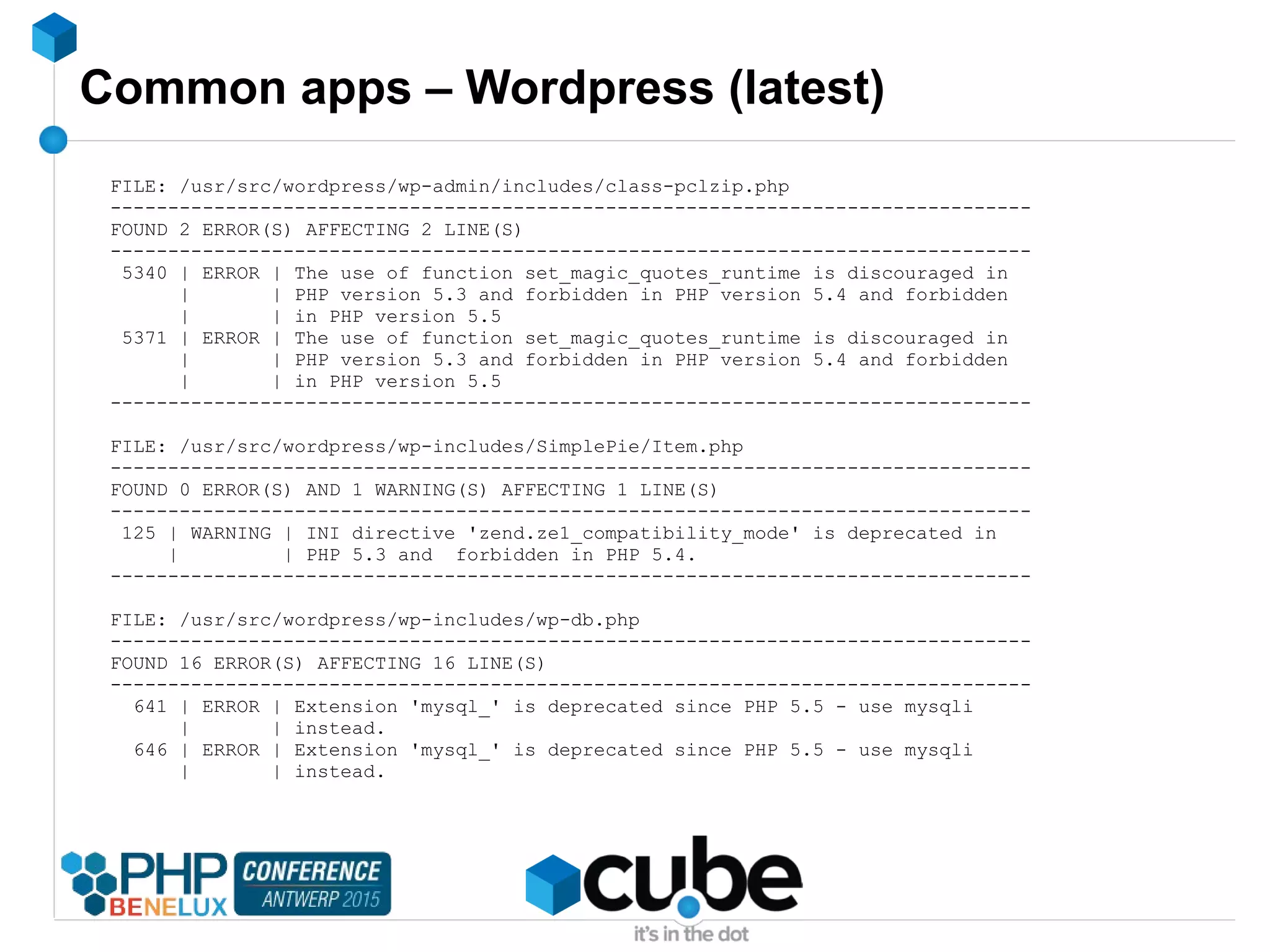 Common apps – Wordpress (latest)
FILE: /usr/src/wordpress/wp-admin/includes/class-pclzip.php
--------------------------------------------------------------------------------
FOUND 2 ERROR(S) AFFECTING 2 LINE(S)
--------------------------------------------------------------------------------
5340 | ERROR | The use of function set_magic_quotes_runtime is discouraged in
| | PHP version 5.3 and forbidden in PHP version 5.4 and forbidden
| | in PHP version 5.5
5371 | ERROR | The use of function set_magic_quotes_runtime is discouraged in
| | PHP version 5.3 and forbidden in PHP version 5.4 and forbidden
| | in PHP version 5.5
--------------------------------------------------------------------------------
FILE: /usr/src/wordpress/wp-includes/SimplePie/Item.php
--------------------------------------------------------------------------------
FOUND 0 ERROR(S) AND 1 WARNING(S) AFFECTING 1 LINE(S)
--------------------------------------------------------------------------------
125 | WARNING | INI directive 'zend.ze1_compatibility_mode' is deprecated in
| | PHP 5.3 and forbidden in PHP 5.4.
--------------------------------------------------------------------------------
FILE: /usr/src/wordpress/wp-includes/wp-db.php
--------------------------------------------------------------------------------
FOUND 16 ERROR(S) AFFECTING 16 LINE(S)
--------------------------------------------------------------------------------
641 | ERROR | Extension 'mysql_' is deprecated since PHP 5.5 - use mysqli
| | instead.
646 | ERROR | Extension 'mysql_' is deprecated since PHP 5.5 - use mysqli
| | instead.
 