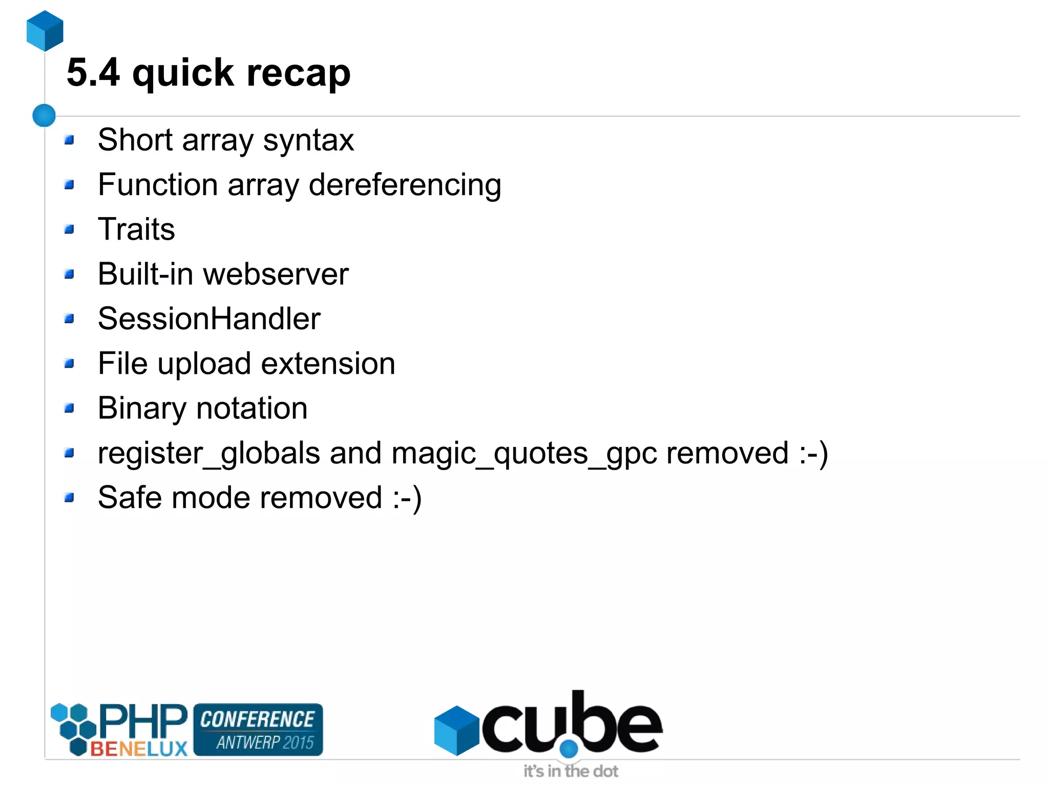 5.4 quick recap
Short array syntax
Function array dereferencing
Traits
Built-in webserver
SessionHandler
File upload extension
Binary notation
register_globals and magic_quotes_gpc removed :-)
Safe mode removed :-)
 