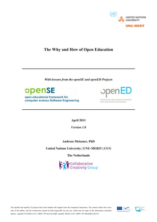 The Why and How of Open Education




                                          With lessons from the openSE and openED Projects




                                                                           April 2011

                                                                          Version 1.0



                                                                Andreas Meiszner, PhD

                                           United Nations University | UNU-MERIT | CCG

                                                                      The Netherlands




The openSE and openEd 2.0 projects have been funded with support from the European Commission. The content reflects the views
only of the author, and the Commission cannot be held responsible for any use, which may be made of the information contained
therein. | openEd 2.0 505667-LLP-1-2009-1-PT-KA3-KA3MP | openSE 503641-LLP-1-2009-1-PT-ERASMUS-ECUE
 