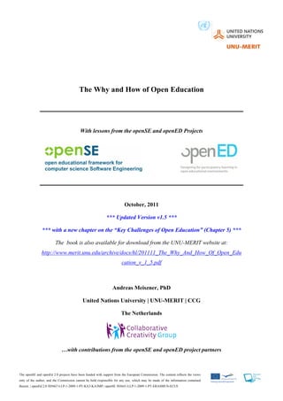 The Why and How of Open Education




                                          With lessons from the openSE and openED Projects




                                                                        October, 2011

                                                           *** Updated Version v1.5 ***

               *** with a new chapter on the “Key Challenges of Open Education” (Chapter 5) ***

                        The book is also available for download from the UNU-MERIT website at:
               http://www.merit.unu.edu/archive/docs/hl/201111_The_Why_And_How_Of_Open_Edu
                                                                      cation_v_1_5.pdf



                                                                Andreas Meiszner, PhD

                                           United Nations University | UNU-MERIT | CCG

                                                                      The Netherlands




                             …with contributions from the openSE and openED project partners



The openSE and openEd 2.0 projects have been funded with support from the European Commission. The content reflects the views
only of the author, and the Commission cannot be held responsible for any use, which may be made of the information contained
therein. | openEd 2.0 505667-LLP-1-2009-1-PT-KA3-KA3MP | openSE 503641-LLP-1-2009-1-PT-ERASMUS-ECUE
 