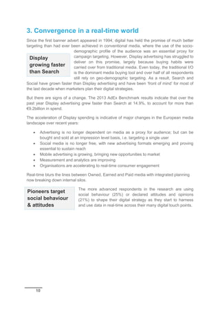 10
3. Convergence in a real-time world
Since the first banner advert appeared in 1994, digital has held the promise of much better
targeting than had ever been achieved in conventional media, where the use of the socio-
demographic profile of the audience was an essential proxy for
campaign targeting. However, Display advertising has struggled to
deliver on this promise, largely because buying habits were
carried over from traditional media. Even today, the traditional I/O
is the dominant media buying tool and over half of all respondents
still rely on geo-demographic targeting. As a result, Search and
Social have grown faster than Display advertising and have been ‘front of mind’ for most of
the last decade when marketers plan their digital strategies.
But there are signs of a change. The 2013 AdEx Benchmark results indicate that over the
past year Display advertising grew faster than Search at 14.9%, to account for more than
€9.2billion in spend.
The acceleration of Display spending is indicative of major changes in the European media
landscape over recent years:
 Advertising is no longer dependent on media as a proxy for audience; but can be
bought and sold at an impression level basis, i.e. targeting a single user
 Social media is no longer free, with new advertising formats emerging and proving
essential to sustain reach
 Mobile advertising is growing, bringing new opportunities to market
 Measurement and analytics are improving
 Organisations are accelerating to real-time consumer engagement
Real-time blurs the lines between Owned, Earned and Paid media with integrated planning
now breaking down internal silos.
The more advanced respondents in the research are using
social behaviour (25%) or declared attitudes and opinions
(21%) to shape their digital strategy as they start to harness
and use data in real-time across their many digital touch points.
Display
growing faster
than Search
Pioneers target
social behaviour
& attitudes
 