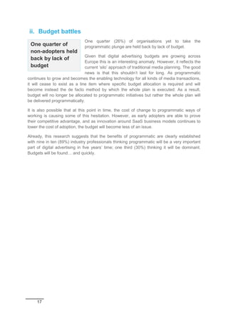 17
ii. Budget battles
One quarter (26%) of organisations yet to take the
programmatic plunge are held back by lack of budget.
Given that digital advertising budgets are growing across
Europe this is an interesting anomaly. However, it reflects the
current ‘silo’ approach of traditional media planning. The good
news is that this shouldn’t last for long. As programmatic
continues to grow and becomes the enabling technology for all kinds of media transactions,
it will cease to exist as a line item where specific budget allocation is required and will
become instead the de facto method by which the whole plan is executed. As a result,
budget will no longer be allocated to programmatic initiatives but rather the whole plan will
be delivered programmatically.
It is also possible that at this point in time, the cost of change to programmatic ways of
working is causing some of this hesitation. However, as early adopters are able to prove
their competitive advantage, and as innovation around SaaS business models continues to
lower the cost of adoption, the budget will become less of an issue.
Already, this research suggests that the benefits of programmatic are clearly established
with nine in ten (89%) industry professionals thinking programmatic will be a very important
part of digital advertising in five years’ time; one third (30%) thinking it will be dominant.
Budgets will be found… and quickly.
One quarter of
non-adopters held
back by lack of
budget
 