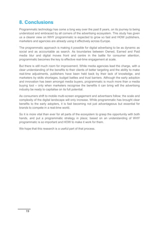 19
8. Conclusions
Programmatic technology has come a long way over the past 8 years, on its journey to being
understood and embraced by all corners of the advertising ecosystem. This study has given
us a clearer view on WHY programmatic is expected to grow so fast and HOW publishers,
marketers and agencies are already using it effectively across Europe.
The programmatic approach is making it possible for digital advertising to be as dynamic as
social and as accountable as search. As boundaries between Owned, Earned and Paid
media blur and digital moves front and centre in the battle for consumer attention,
programmatic becomes the key to effective real-time engagement at scale.
But there is still much room for improvement. While media agencies lead the charge, with a
clear understanding of the benefits to their clients of better targeting and the ability to make
real-time adjustments, publishers have been held back by their lack of knowledge, and
marketers by skills shortages, budget battles and trust barriers. Although the early adoption
and innovation has been amongst media buyers, programmatic is much more than a media
buying tool – only when marketers recognise the benefits it can bring will the advertising
industry be ready to capitalise on its full potential.
As consumers shift to mobile multi-screen engagement and advertisers follow; the scale and
complexity of the digital landscape will only increase. While programmatic has brought clear
benefits to the early adopters, it is fast becoming not just advantageous but essential for
brands to compete in a real-time world.
So it is more vital than ever for all parts of the ecosystem to grasp the opportunity with both
hands, and put a programmatic strategy in place; based on an understanding of WHY
programmatic is so important and HOW to make it work for them.
We hope that this research is a useful part of that process.
 