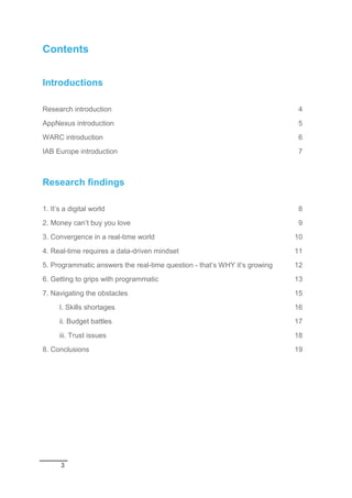 3
Contents
Introductions
Research introduction 4
AppNexus introduction 5
WARC introduction 6
IAB Europe introduction 7
Research findings
1. It’s a digital world 8
2. Money can’t buy you love 9
3. Convergence in a real-time world 10
4. Real-time requires a data-driven mindset 11
5. Programmatic answers the real-time question - that’s WHY it’s growing 12
6. Getting to grips with programmatic 13
7. Navigating the obstacles 15
I. Skills shortages 16
ii. Budget battles 17
iii. Trust issues 18
8. Conclusions 19
 
