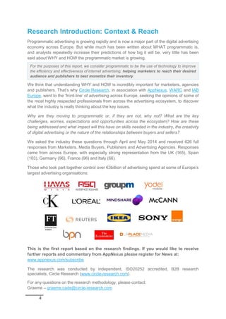 4
Research Introduction: Context & Reach
Programmatic advertising is growing rapidly and is now a major part of the digital advertising
economy across Europe. But while much has been written about WHAT programmatic is,
and analysts repeatedly increase their predictions of how big it will be, very little has been
said about WHY and HOW the programmatic market is growing.
We think that understanding WHY and HOW is incredibly important for marketers, agencies
and publishers. That’s why Circle Research, in association with AppNexus, WARC and IAB
Europe, went to the ‘front-line’ of advertising across Europe, seeking the opinions of some of
the most highly respected professionals from across the advertising ecosystem, to discover
what the industry is really thinking about the key issues.
Why are they moving to programmatic or, if they are not, why not? What are the key
challenges, worries, expectations and opportunities across the ecosystem? How are these
being addressed and what impact will this have on skills needed in the industry, the creativity
of digital advertising or the nature of the relationships between buyers and sellers?
We asked the industry these questions through April and May 2014 and received 626 full
responses from Marketers, Media Buyers, Publishers and Advertising Agencies. Responses
came from across Europe, with especially strong representation from the UK (165), Spain
(103), Germany (96), France (96) and Italy (66).
Those who took part together control over €3billion of advertising spend at some of Europe’s
largest advertising organisations:
This is the first report based on the research findings. If you would like to receive
further reports and commentary from AppNexus please register for News at:
www.appnexus.com/subscribe
The research was conducted by independent, ISO20252 accredited, B2B research
specialists, Circle Research (www.circle-research.com).
For any questions on the research methodology, please contact:
Graeme – graeme.cade@circle-research.com
For the purposes of this report, we consider programmatic to be the use of technology to improve
the efficiency and effectiveness of internet advertising; helping marketers to reach their desired
audience and publishers to best monetize their inventory.
 