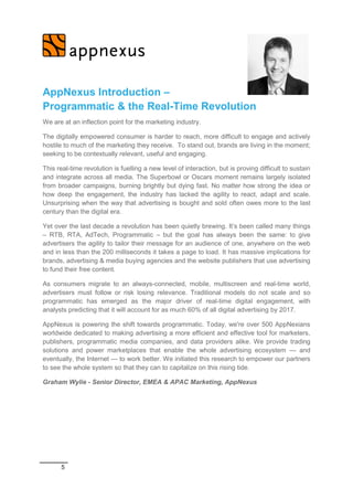 5
AppNexus Introduction –
Programmatic & the Real-Time Revolution
We are at an inflection point for the marketing industry.
The digitally empowered consumer is harder to reach, more difficult to engage and actively
hostile to much of the marketing they receive. To stand out, brands are living in the moment;
seeking to be contextually relevant, useful and engaging.
This real-time revolution is fuelling a new level of interaction, but is proving difficult to sustain
and integrate across all media. The Superbowl or Oscars moment remains largely isolated
from broader campaigns, burning brightly but dying fast. No matter how strong the idea or
how deep the engagement, the industry has lacked the agility to react, adapt and scale.
Unsurprising when the way that advertising is bought and sold often owes more to the last
century than the digital era.
Yet over the last decade a revolution has been quietly brewing. It’s been called many things
– RTB, RTA, AdTech, Programmatic – but the goal has always been the same: to give
advertisers the agility to tailor their message for an audience of one, anywhere on the web
and in less than the 200 milliseconds it takes a page to load. It has massive implications for
brands, advertising & media buying agencies and the website publishers that use advertising
to fund their free content.
As consumers migrate to an always-connected, mobile, multiscreen and real-time world,
advertisers must follow or risk losing relevance. Traditional models do not scale and so
programmatic has emerged as the major driver of real-time digital engagement, with
analysts predicting that it will account for as much 60% of all digital advertising by 2017.
AppNexus is powering the shift towards programmatic. Today, we're over 500 AppNexians
worldwide dedicated to making advertising a more efficient and effective tool for marketers,
publishers, programmatic media companies, and data providers alike. We provide trading
solutions and power marketplaces that enable the whole advertising ecosystem — and
eventually, the Internet — to work better. We initiated this research to empower our partners
to see the whole system so that they can to capitalize on this rising tide.
Graham Wylie - Senior Director, EMEA & APAC Marketing, AppNexus
 