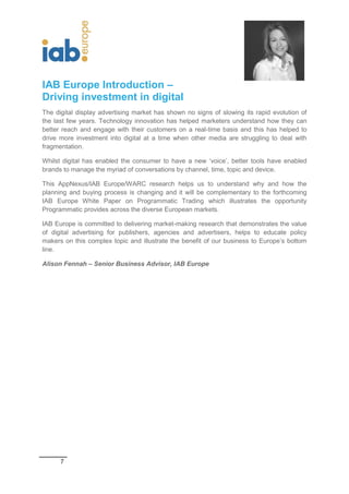 7
IAB Europe Introduction –
Driving investment in digital
The digital display advertising market has shown no signs of slowing its rapid evolution of
the last few years. Technology innovation has helped marketers understand how they can
better reach and engage with their customers on a real-time basis and this has helped to
drive more investment into digital at a time when other media are struggling to deal with
fragmentation.
Whilst digital has enabled the consumer to have a new ‘voice’, better tools have enabled
brands to manage the myriad of conversations by channel, time, topic and device.
This AppNexus/IAB Europe/WARC research helps us to understand why and how the
planning and buying process is changing and it will be complementary to the forthcoming
IAB Europe White Paper on Programmatic Trading which illustrates the opportunity
Programmatic provides across the diverse European markets.
IAB Europe is committed to delivering market-making research that demonstrates the value
of digital advertising for publishers, agencies and advertisers, helps to educate policy
makers on this complex topic and illustrate the benefit of our business to Europe’s bottom
line.
Alison Fennah – Senior Business Advisor, IAB Europe
 