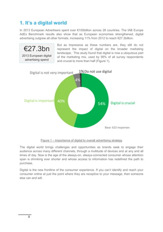 8
1. It’s a digital world
In 2013 European Advertisers spent over €100billion across 26 countries. The IAB Europe
AdEx Benchmark results also show that as European economies strengthened, digital
advertising outgrew all other formats, increasing 11% from 2012 to reach €27.3billion.
But as impressive as these numbers are, they still do not
represent the impact of digital on the broader marketing
landscape. This study found that digital is now a ubiquitous part
of the marketing mix, used by 99% of all survey respondents
and crucial to more than half (Figure 1).
Figure 1 – Importance of digital to overall advertising strategy
The digital world brings challenges and opportunities as brands seek to engage their
audience across many different channels, through a multitude of devices and at any and all
times of day. Now is the age of the always-on, always-connected consumer whose attention
span is shrinking ever shorter and whose access to information has redefined the path to
purchase.
Digital is the new frontline of the consumer experience. If you can’t identify and reach your
consumer online at just the point where they are receptive to your message, then someone
else can and will.
54%
40%
4%
1%
Digital is crucial
Digital is important
Base: 622 responses
Digital is not very important Do not use digital
€27.3bn
2013 European digital
advertising spend
 