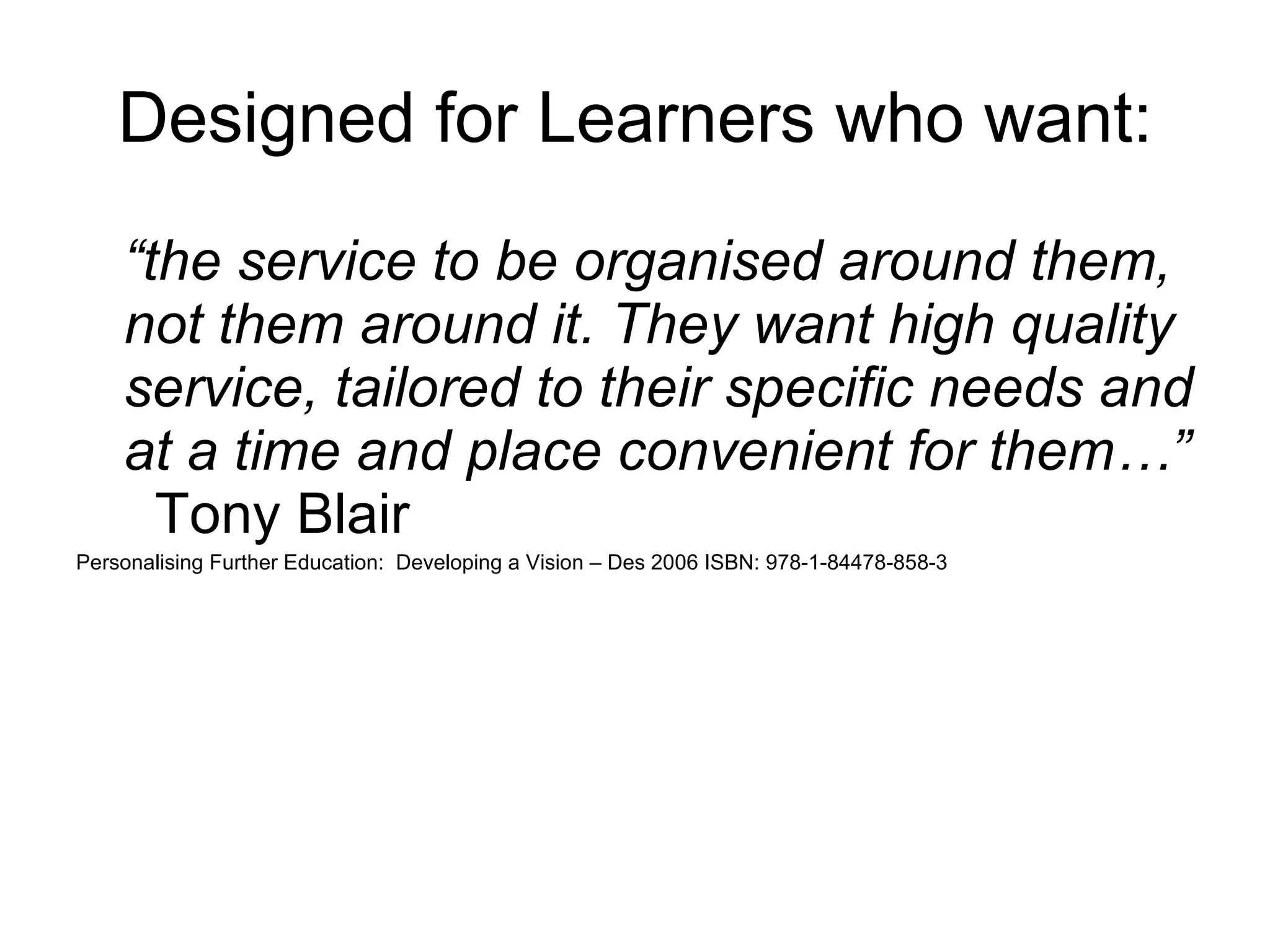 Designed for Learners who want: “ the service to be organised around them, not them around it. They want high quality service, tailored to their specific needs and at a time and place convenient for them…”   Tony Blair Personalising Further Education:  Developing a Vision – Des 2006 ISBN: 978-1-84478-858-3 