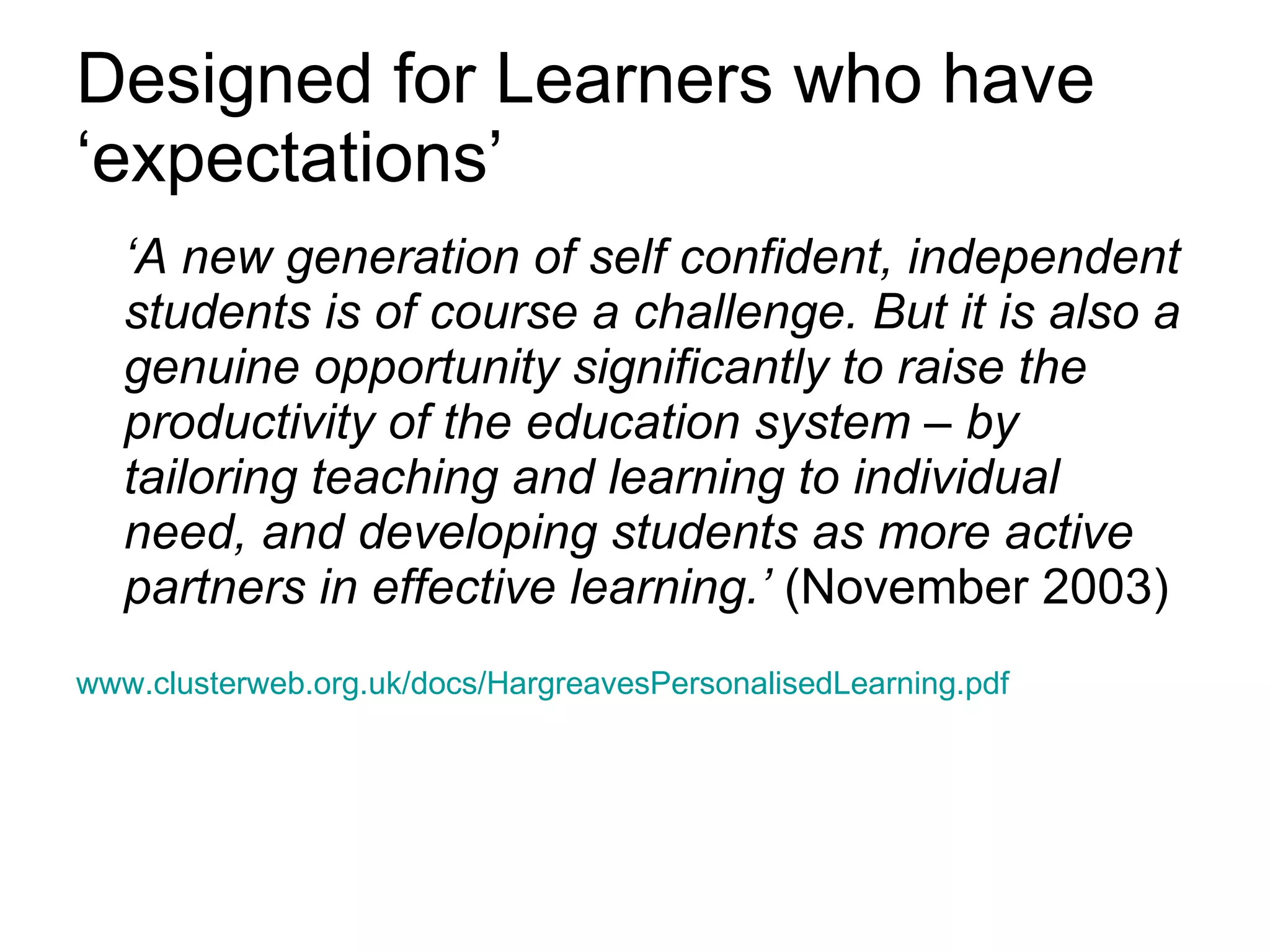 Designed for Learners who have ‘expectations’ ‘ A new generation of self confident, independent students is of course a challenge. But it is also a genuine opportunity significantly to raise the productivity of the education system – by tailoring teaching and learning to individual need, and developing students as more active partners in effective learning.’  (November 2003) www.clusterweb.org.uk/docs/HargreavesPersonalisedLearning.pdf 