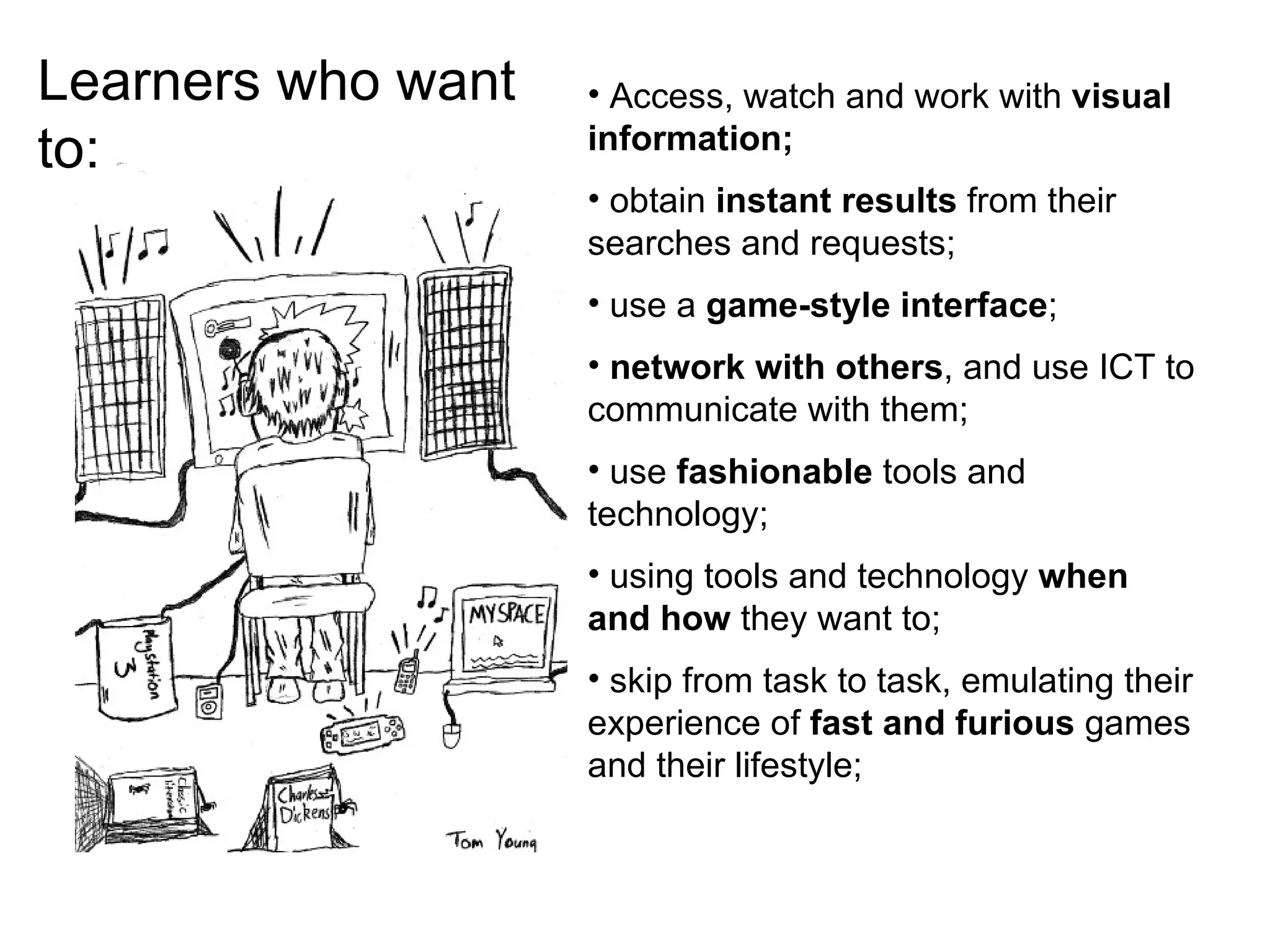 Learners who want to: Access, watch and work with  visual information;  obtain  instant results  from their searches and requests;  use a  game-style interface ;  network with others , and use ICT to communicate with them; use  fashionable  tools and technology;  using tools and technology  when and how  they want to; skip from task to task, emulating their experience of  fast and furious  games and their lifestyle; 
