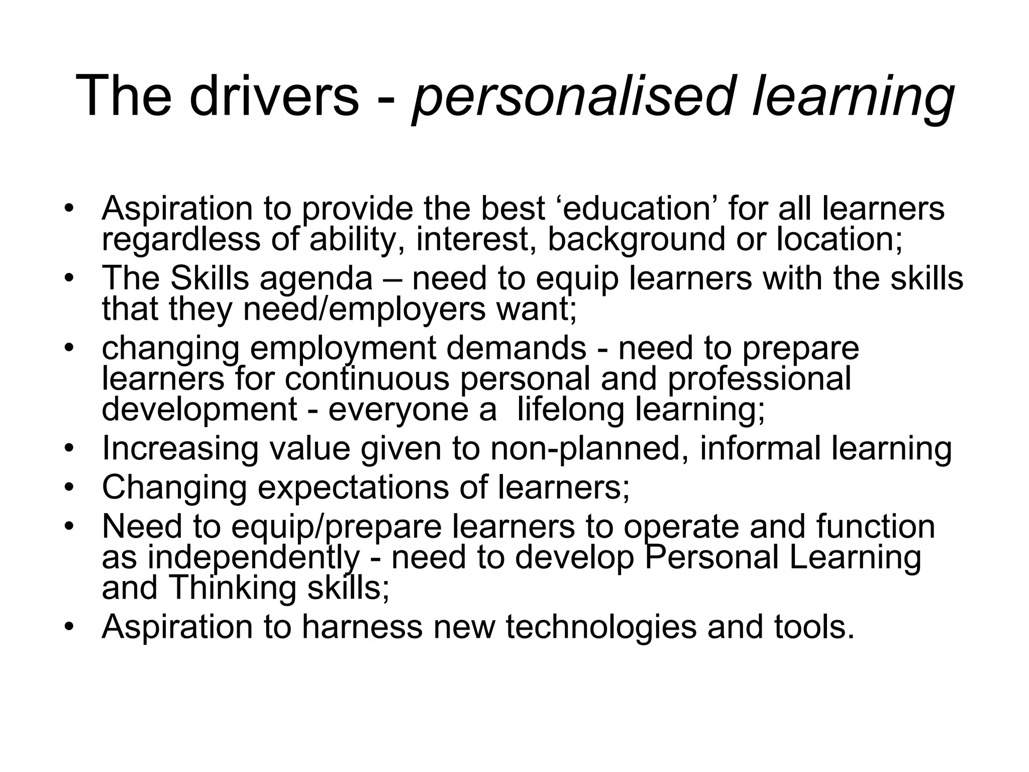 The drivers -  personalised learning Aspiration to provide the best ‘education’ for all learners regardless of ability, interest, background or location;  The Skills agenda – need to equip learners with the skills that they need/employers want;  changing employment demands   - need to prepare learners for continuous personal and professional development - everyone a  lifelong learning; Increasing value given to non-planned, informal learning Changing expectations of learners; Need to equip/prepare learners to operate and function as independently - need to develop Personal Learning and Thinking skills; Aspiration to harness new technologies and tools. 