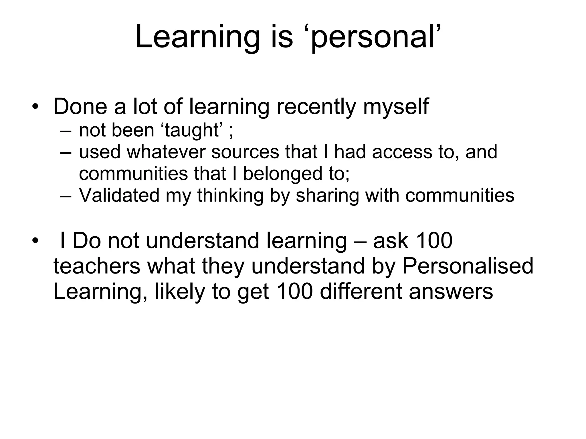 Learning is ‘personal’  Done a lot of learning recently myself not been ‘taught’ ; used whatever sources that I had access to, and communities that I belonged to; Validated my thinking by sharing with communities I Do not understand learning – ask 100 teachers what they understand by Personalised Learning, likely to get 100 different answers 