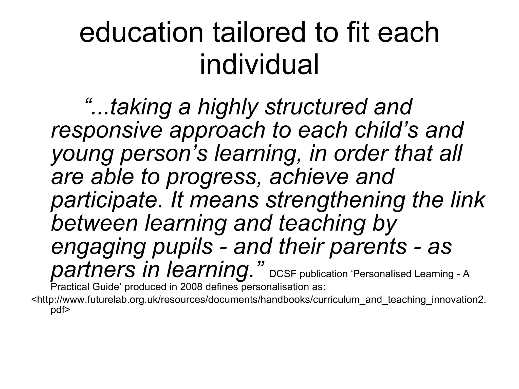 education tailored to fit each individual “ ...taking a highly structured and responsive approach to each child’s and young person’s learning, in order that all are able to progress, achieve and participate. It means strengthening the link between learning and teaching by engaging pupils - and their parents - as partners in learning.”  DCSF publication ‘Personalised Learning - A Practical Guide’ produced in 2008 defines personalisation as: <http://www.futurelab.org.uk/resources/documents/handbooks/curriculum_and_teaching_innovation2.pdf> 