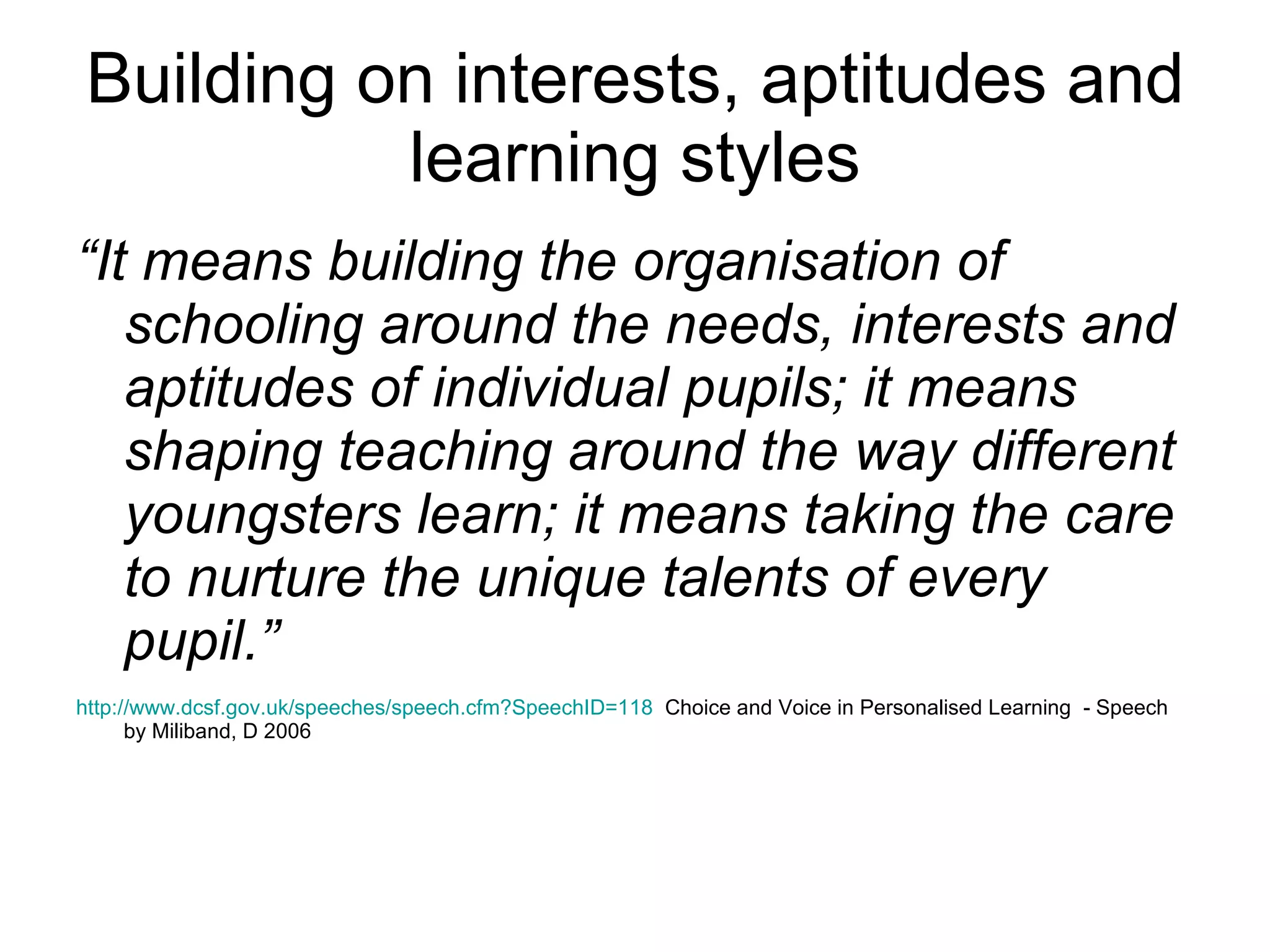 Building on interests, aptitudes and learning styles “ It means building the organisation of schooling around the needs, interests and aptitudes of individual pupils; it means shaping teaching around the way different youngsters learn; it means taking the care to nurture the unique talents of every pupil.”  http:// www.dcsf.gov.uk/speeches/speech.cfm?SpeechID =118   Choice and Voice in Personalised Learning  - Speech by Miliband, D 2006 