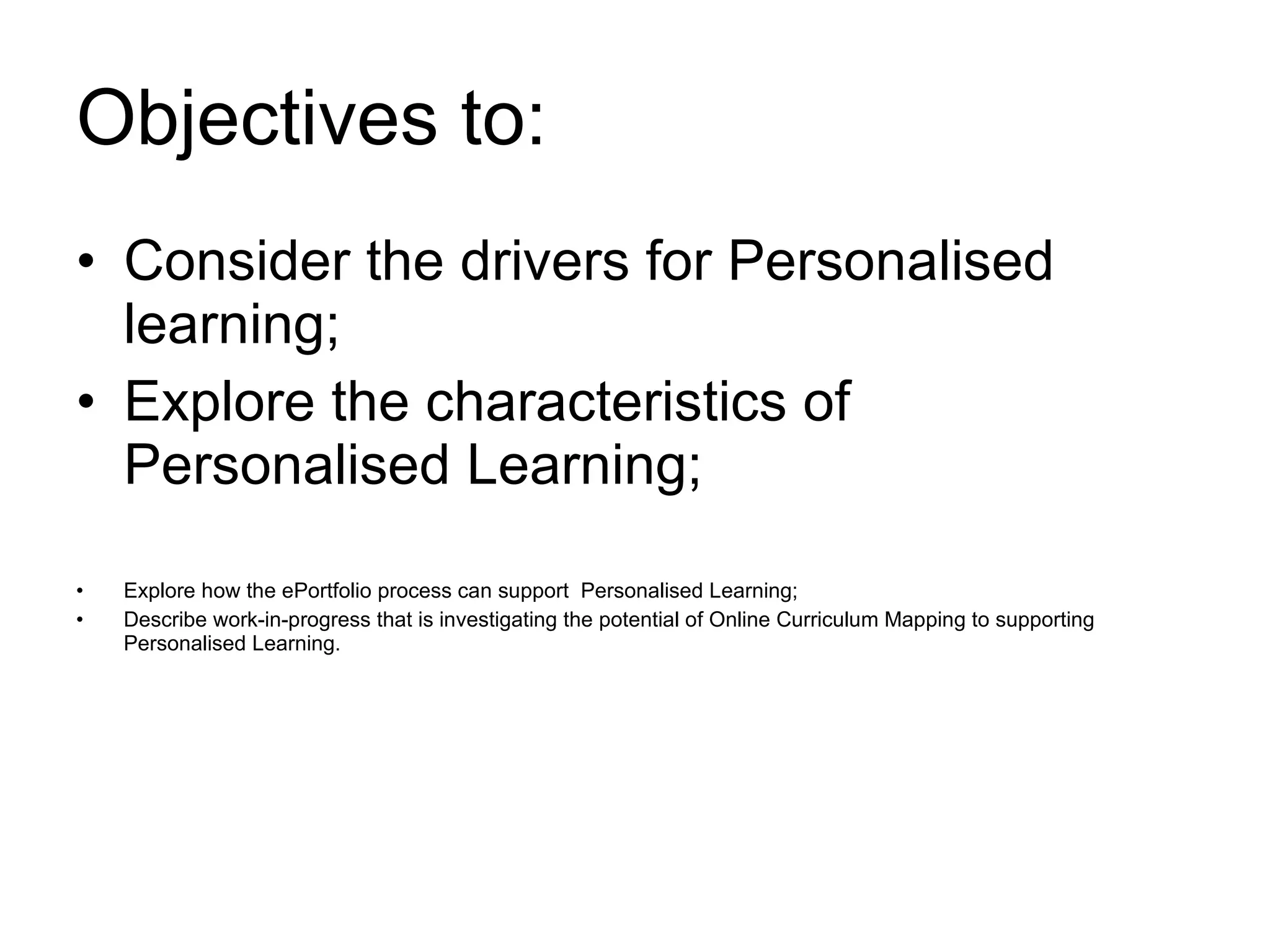 Objectives to: Consider the drivers for Personalised learning; Explore the characteristics of  Personalised Learning; Explore how the ePortfolio process can support  Personalised Learning; Describe work-in-progress that is investigating the potential of Online Curriculum Mapping to supporting Personalised Learning. 