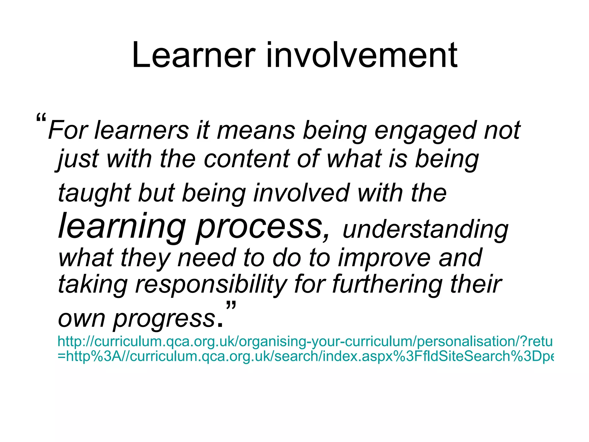 Learner involvement “ For learners it means being engaged not just with the content of what is being taught but being involved with the  learning process,  understanding what they need to do to improve and taking responsibility for furthering their own progress .”  http://curriculum.qca.org.uk/organising-your-curriculum/personalisation/?return =http%3A//curriculum.qca.org.uk/search/index.aspx%3FfldSiteSearch%3Dpersonalised+learning 