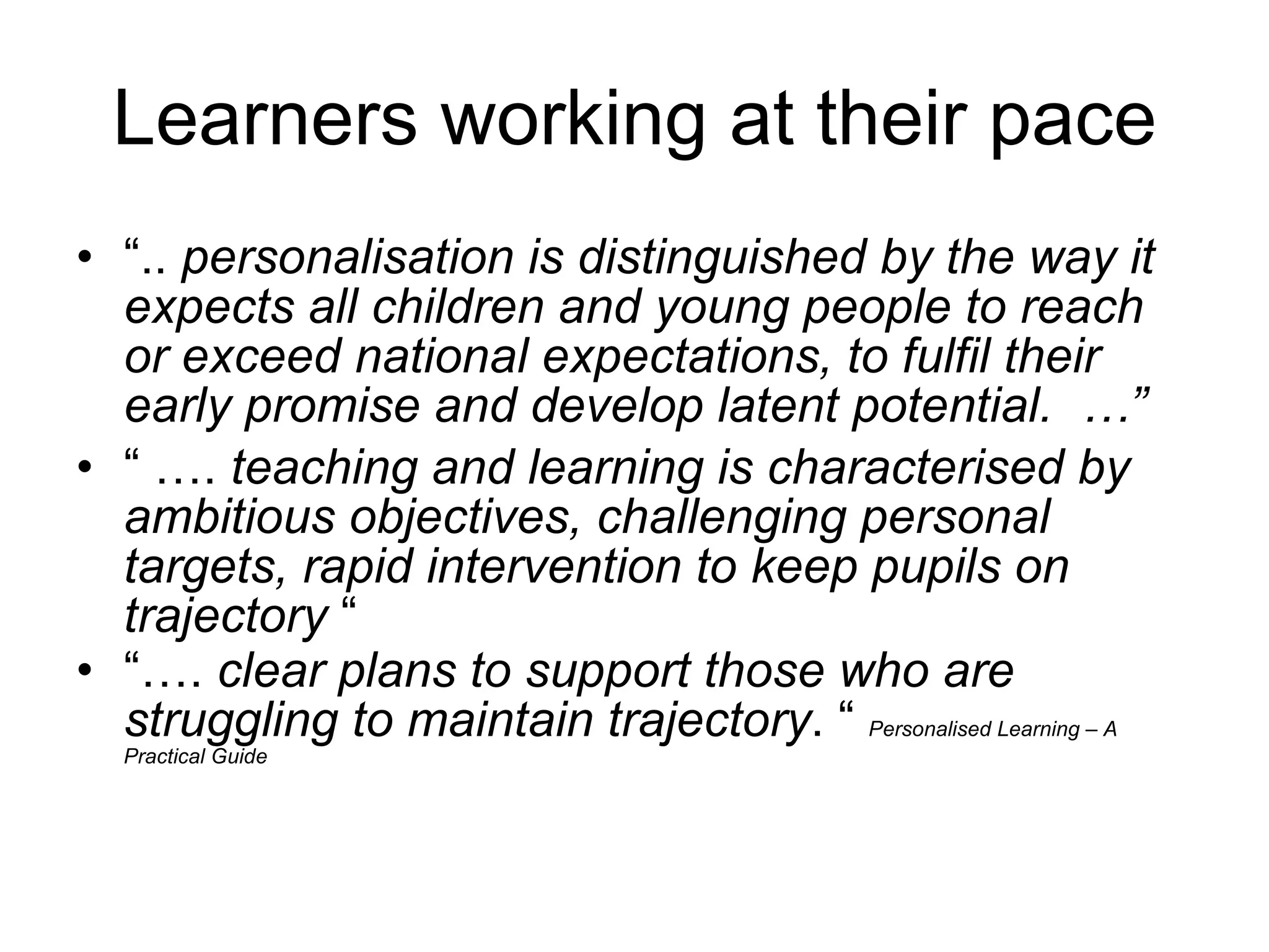 Learners working at their pace “ ..  personalisation is distinguished by the way it expects all children and young people to reach or exceed national expectations, to fulfil their early promise and develop latent potential.  …” “ … .  teaching and learning is characterised by ambitious objectives, challenging personal targets, rapid intervention to keep pupils on trajectory  “ “… .  clear plans to support those who are struggling to maintain trajectory . “  Personalised Learning – A Practical Guide   