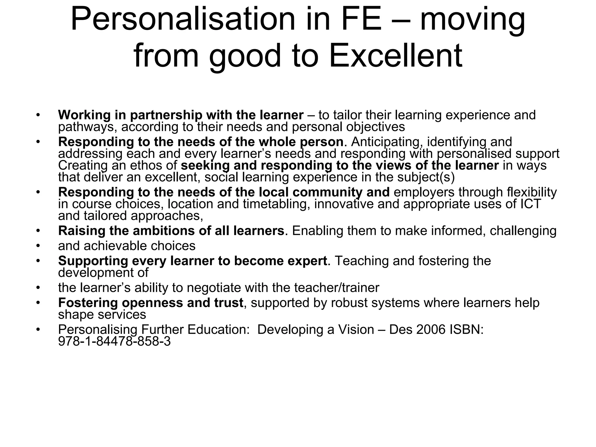 Personalisation in FE – moving from good to Excellent Working in partnership with the learner  – to tailor their learning experience and pathways, according to their needs and personal objectives  Responding to the needs of the whole person . Anticipating, identifying and addressing each and every learner’s needs and responding with personalised support Creating an ethos of  seeking and responding to the views of the learner  in ways that deliver an excellent, social learning experience in the subject(s) Responding to the needs of the local community and  employers through flexibility in course choices, location and timetabling, innovative and appropriate uses of ICT and tailored approaches,  Raising the ambitions of all learners . Enabling them to make informed, challenging and achievable choices Supporting every learner to become expert . Teaching and fostering the development of the learner’s ability to negotiate with the teacher/trainer  Fostering openness and trust , supported by robust systems where learners help shape services  Personalising Further Education:  Developing a Vision – Des 2006 ISBN: 978-1-84478-858-3 