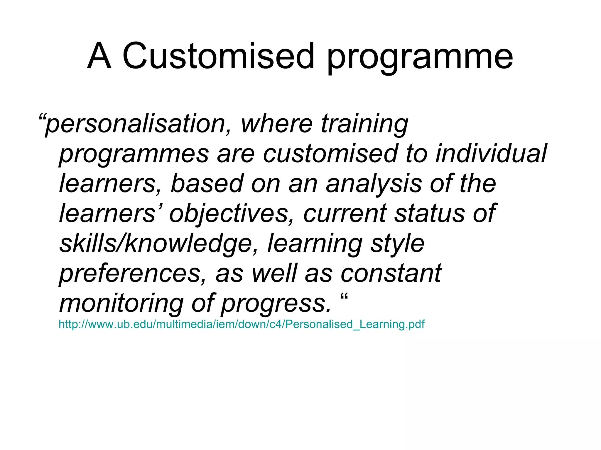 A Customised programme “ personalisation, where training programmes are customised to individual learners, based on an analysis of the learners’ objectives, current status of skills/knowledge, learning style preferences, as well as constant monitoring of progress.  “  http://www.ub.edu/multimedia/iem/down/c4/Personalised_Learning.pdf 